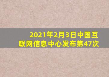 2021年2月3日中国互联网信息中心发布第47次