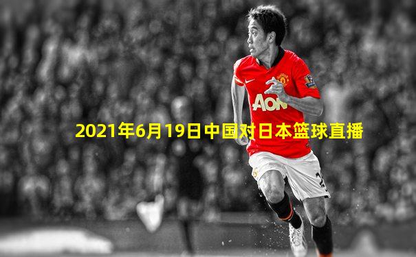 2021年6月19日中国对日本篮球直播