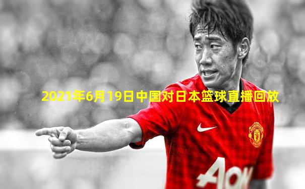 2021年6月19日中国对日本篮球直播回放
