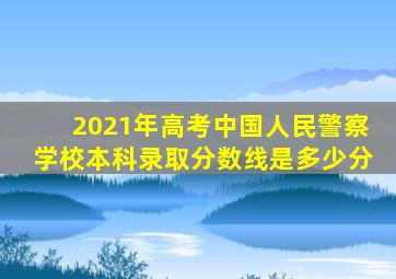 2021年高考中国人民警察学校本科录取分数线是多少分