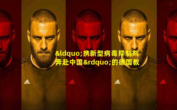 “携新型病毒抑制剂奔赴中国”的德国教授