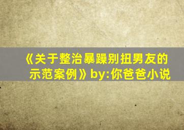 《关于整治暴躁别扭男友的示范案例》by:你爸爸小说