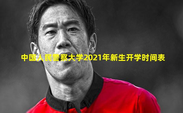 中国人民警察大学2021年新生开学时间表