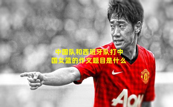 中国队和西班牙队打中国女篮的作文题目是什么