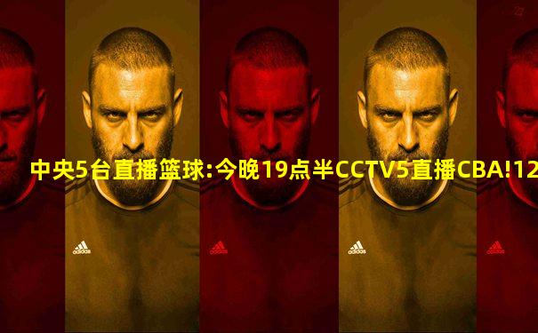 中央5台直播篮球:今晚19点半CCTV5直播CBA!12强出