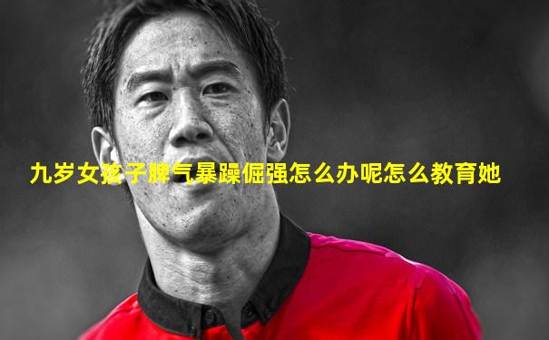 九岁女孩子脾气暴躁倔强怎么办呢怎么教育她