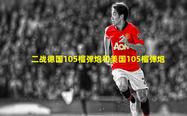 二战德国105榴弹炮和美国105榴弹炮