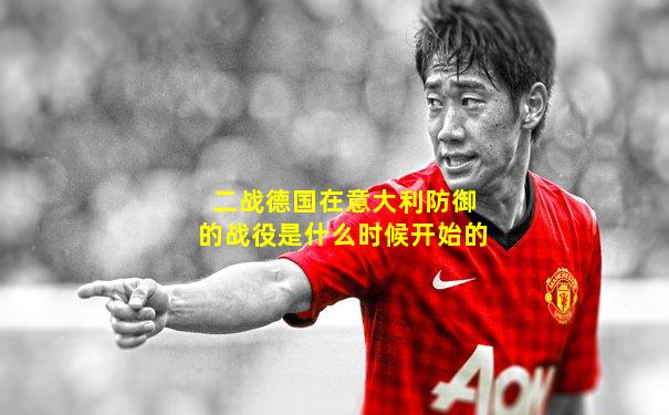 二战德国在意大利防御的战役是什么时候开始的