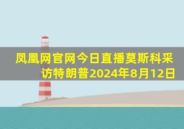 凤凰网官网今日直播莫斯科采访特朗普2024年8月12日