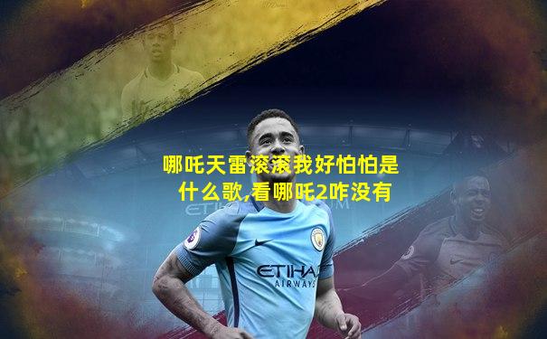 哪吒天雷滚滚我好怕怕是什么歌,看哪吒2咋没有