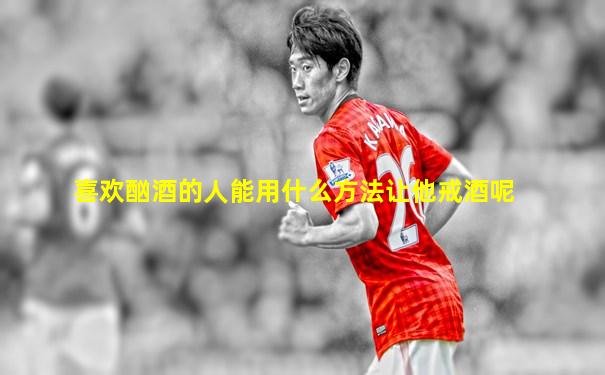 喜欢酗酒的人能用什么方法让他戒酒呢