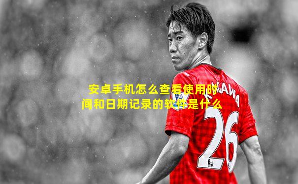 安卓手机怎么查看使用时间和日期记录的软件是什么