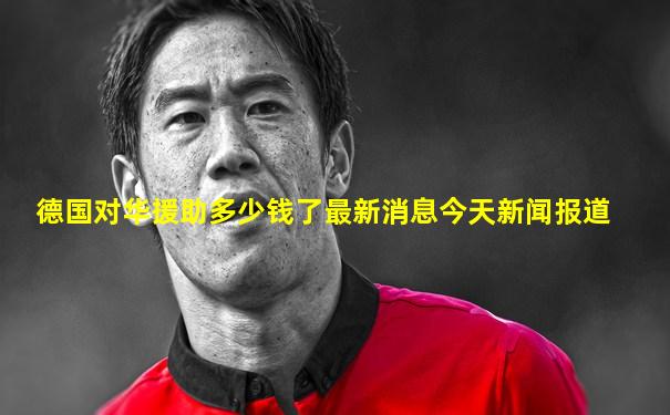 德国对华援助多少钱了最新消息今天新闻报道