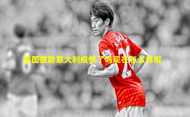德国援助意大利疫情了吗现在怎么样啦