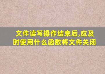 文件读写操作结束后,应及时使用什么函数将文件关闭