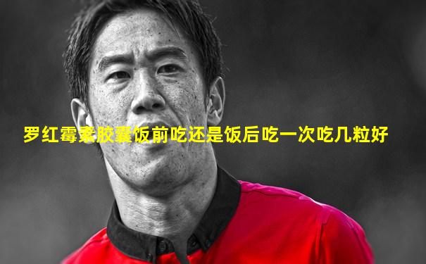 罗红霉素胶囊饭前吃还是饭后吃一次吃几粒好